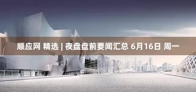 顺应网 精选 | 夜盘盘前要闻汇总 6月16日 周一