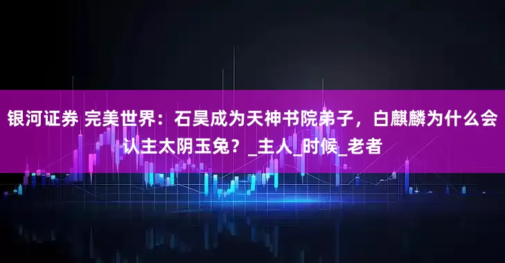 银河证券 完美世界：石昊成为天神书院弟子，白麒麟为什么会认主太阴玉兔？_主人_时候_老者