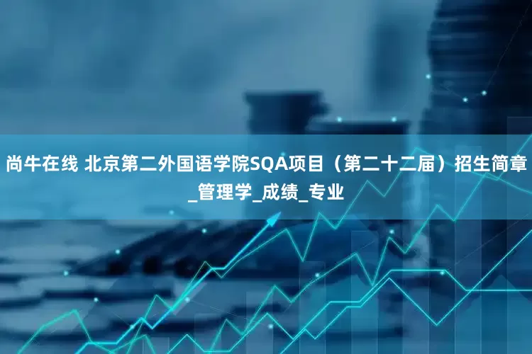 尚牛在线 北京第二外国语学院SQA项目（第二十二届）招生简章_管理学_成绩_专业