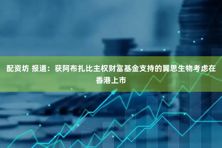 配资坊 报道：获阿布扎比主权财富基金支持的翼思生物考虑在香港上市