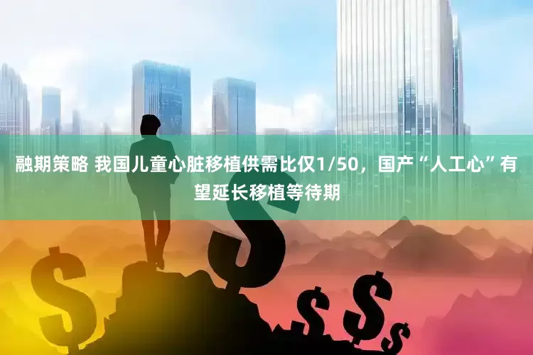 融期策略 我国儿童心脏移植供需比仅1/50，国产“人工心”有望延长移植等待期