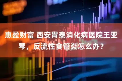 惠盈财富 西安胃泰消化病医院王亚琴，反流性食管炎怎么办？