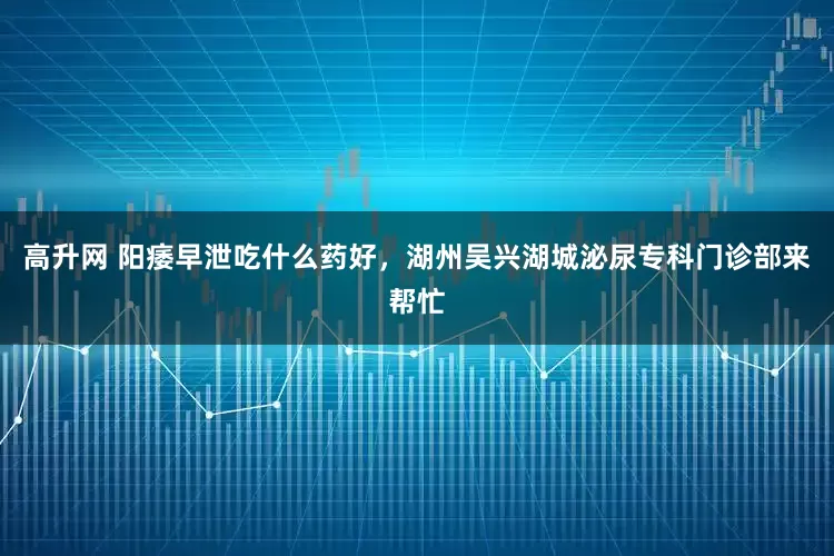 高升网 阳痿早泄吃什么药好，湖州吴兴湖城泌尿专科门诊部来帮忙