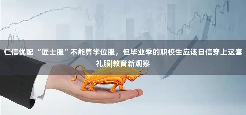 仁信优配 “匠士服”不能算学位服，但毕业季的职校生应该自信穿上这套礼服|教育新观察