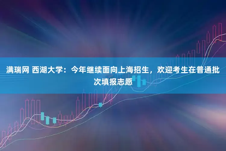 满瑞网 西湖大学：今年继续面向上海招生，欢迎考生在普通批次填报志愿